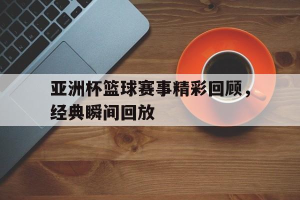 关于亚洲杯篮球赛事精彩回顾，经典瞬间回放的信息