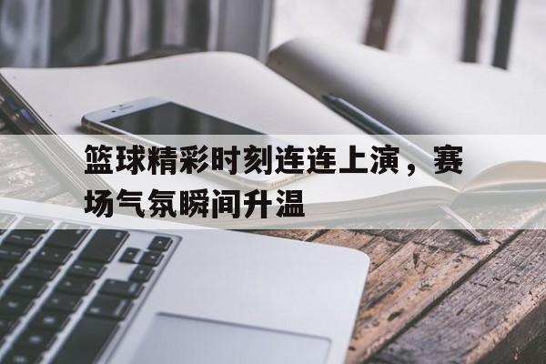 篮球精彩时刻连连上演，赛场气氛瞬间升温的简单介绍