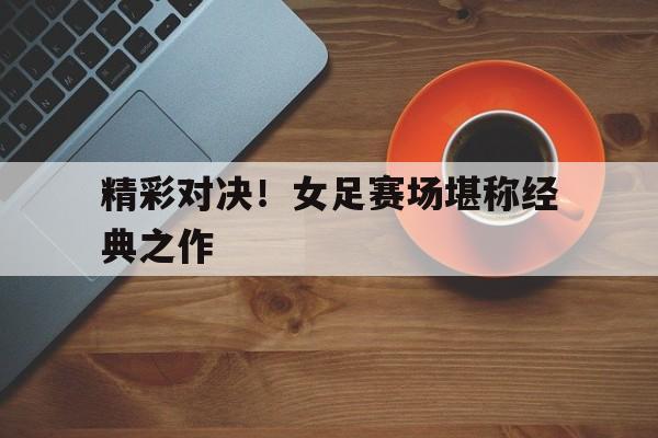 精彩对决！女足赛场堪称经典之作的简单介绍