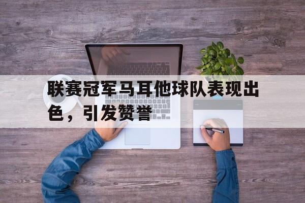 联赛冠军马耳他球队表现出色，引发赞誉的简单介绍