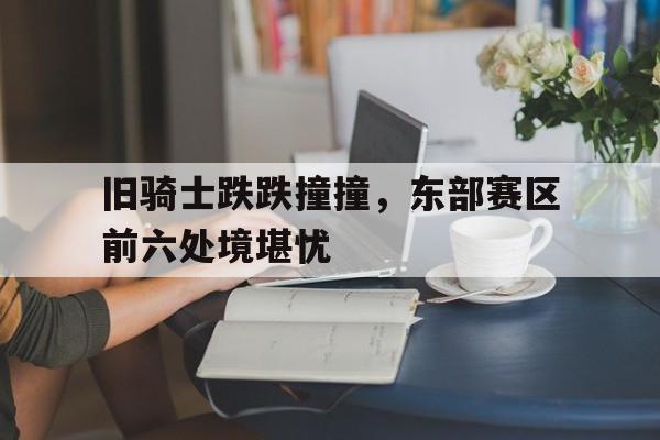 包含旧骑士跌跌撞撞，东部赛区前六处境堪忧的词条