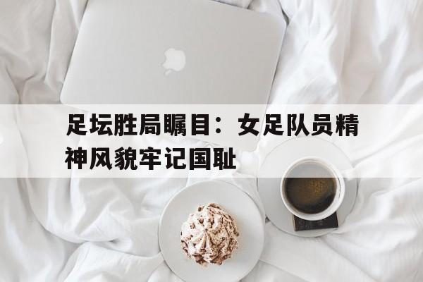 包含足坛胜局瞩目：女足队员精神风貌牢记国耻的词条