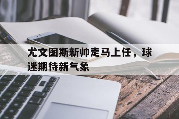 尤文图斯新帅走马上任，球迷期待新气象的简单介绍