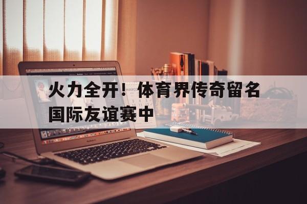 火力全开！体育界传奇留名国际友谊赛中的简单介绍