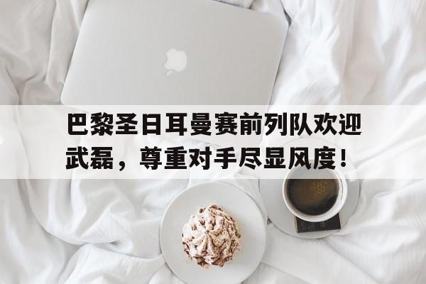 巴黎圣日耳曼赛前列队欢迎武磊，尊重对手尽显风度！