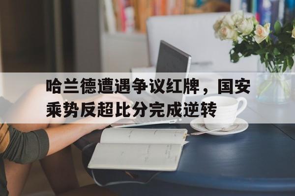 哈兰德遭遇争议红牌，国安乘势反超比分完成逆转