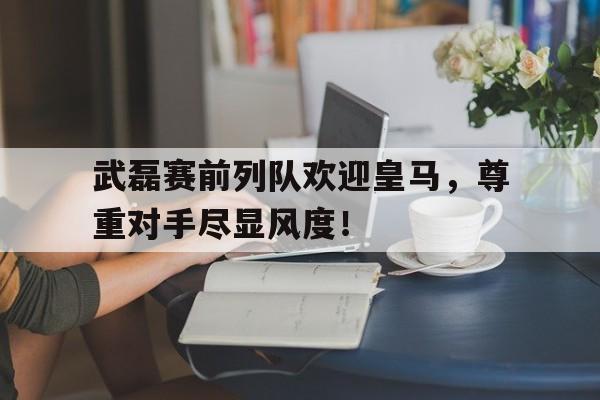 武磊赛前列队欢迎皇马，尊重对手尽显风度！武磊出战皇马数据