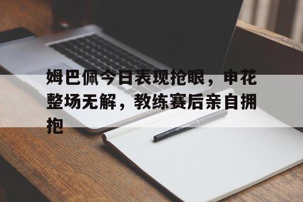 姆巴佩今日表现抢眼,申花整场无解,教练赛后亲自拥抱 姆巴佩今日表现抢眼,申花整场无解,教练赛后亲自拥抱