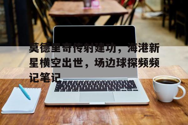 莫德里奇传射建功，海港新星横空出世，场边球探频频记笔记莫德里奇2022