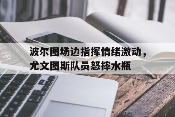 波尔图场边指挥情绪激动，尤文图斯队员怒摔水瓶